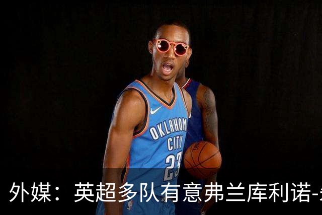 外媒：英超多队有意弗兰库利诺-朱，中日德兰要价超2500万欧