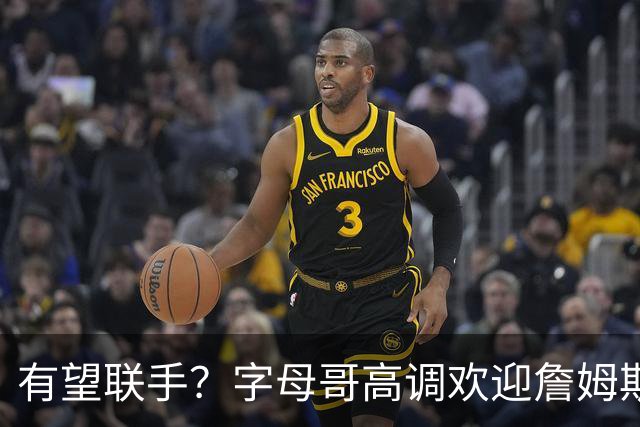 有望联手？字母哥高调欢迎詹姆斯加盟热火，盛赞老詹是最伟大球员