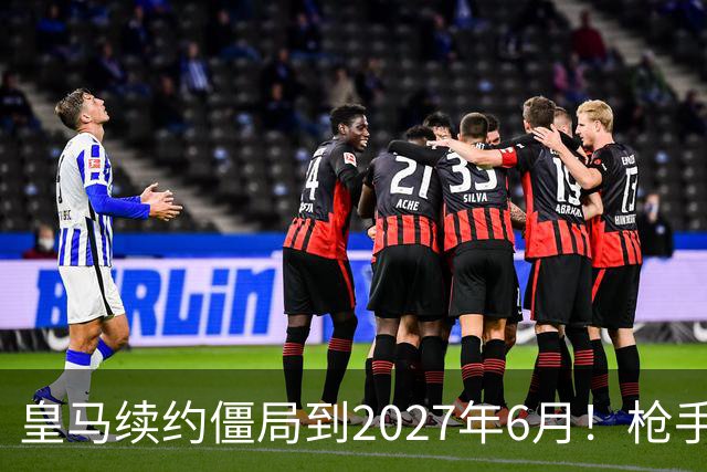 皇马续约僵局到2027年6月！枪手自信财力够签巴西天王创英史？