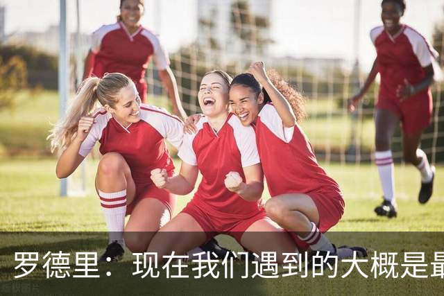 罗德里：现在我们遇到的大概是最艰难的对手，这是完美的考验